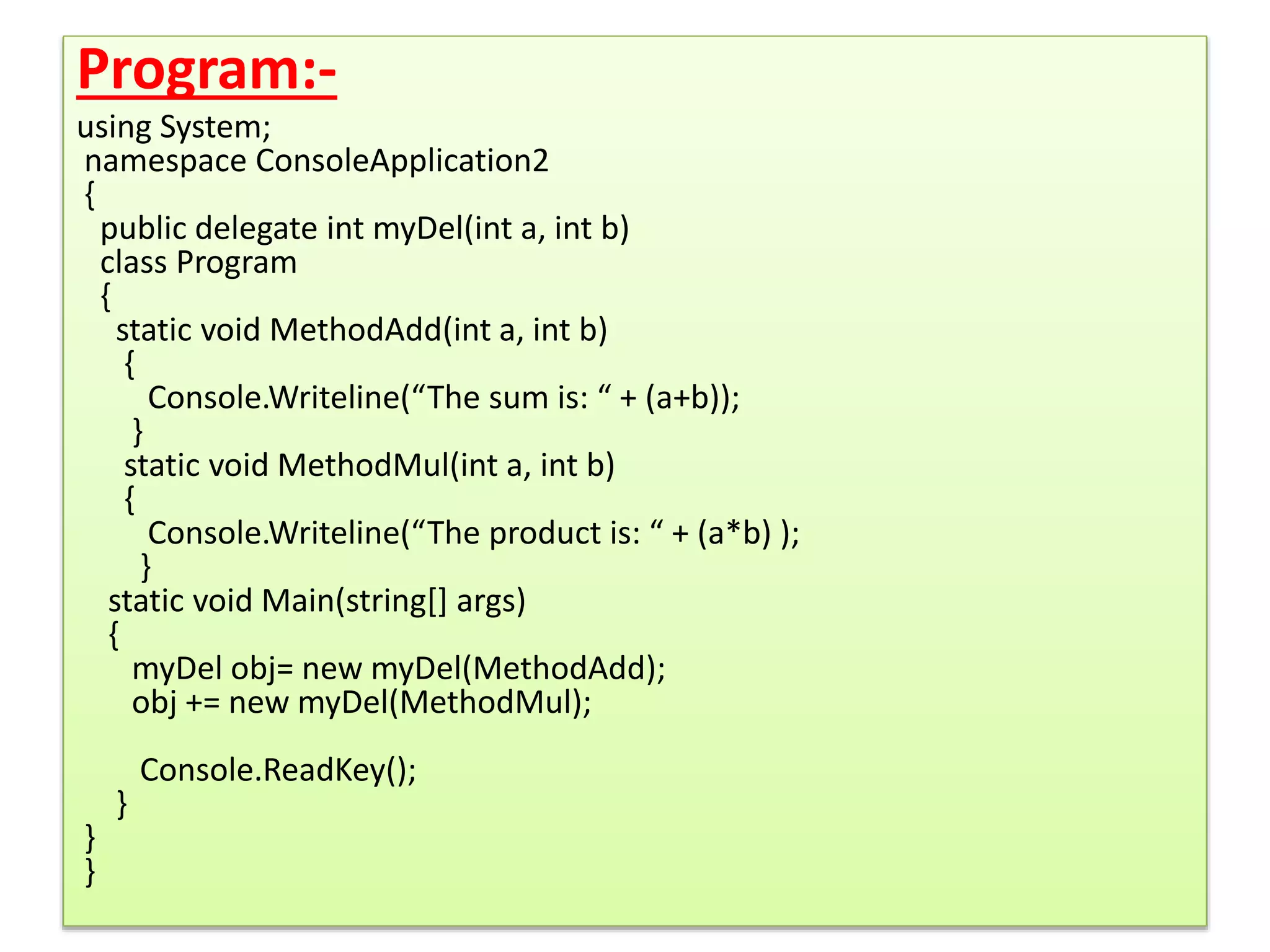 Program:-
using System;
namespace ConsoleApplication2
{
public delegate int myDel(int a, int b)
class Program
{
static void MethodAdd(int a, int b)
{
Console.Writeline(“The sum is: “ + (a+b));
}
static void MethodMul(int a, int b)
{
Console.Writeline(“The product is: “ + (a*b) );
}
static void Main(string[] args)
{
myDel obj= new myDel(MethodAdd);
obj += new myDel(MethodMul);
Console.ReadKey();
}
}
}
 