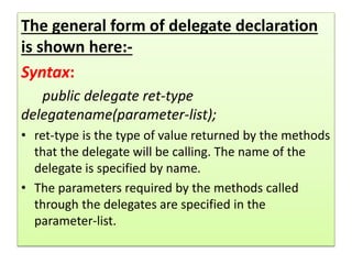 The general form of delegate declaration
is shown here:-
Syntax:
public delegate ret-type
delegatename(parameter-list);
• ret-type is the type of value returned by the methods
that the delegate will be calling. The name of the
delegate is specified by name.
• The parameters required by the methods called
through the delegates are specified in the
parameter-list.
 