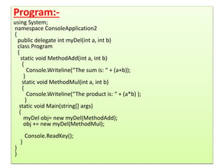 Program:-
using System;
namespace ConsoleApplication2
{
public delegate int myDel(int a, int b)
class Program
{
static void MethodAdd(int a, int b)
{
Console.Writeline(“The sum is: “ + (a+b));
}
static void MethodMul(int a, int b)
{
Console.Writeline(“The product is: “ + (a*b) );
}
static void Main(string[] args)
{
myDel obj= new myDel(MethodAdd);
obj += new myDel(MethodMul);
Console.ReadKey();
}
}
}
 