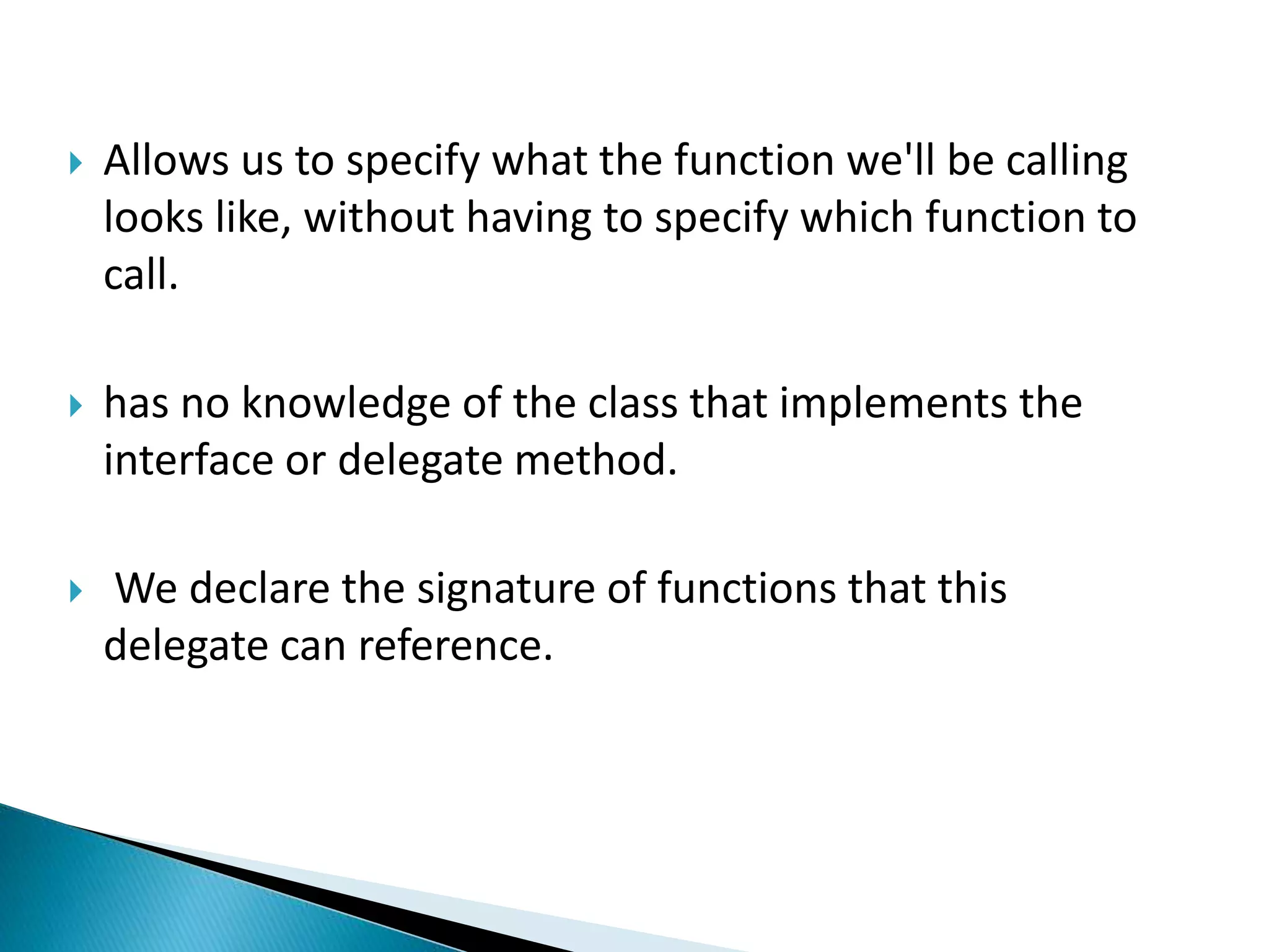  Allows us to specify what the function we'll be calling
looks like, without having to specify which function to
call.
 has no knowledge of the class that implements the
interface or delegate method.
 We declare the signature of functions that this
delegate can reference.
 