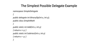 The Simplest Possible Delegate Example
namespace SimpleDelegate
{
public delegate int BinaryOp(int x, int y);
public class SimpleMath
{
public static int Add(int x, int y)
{ return x + y; }
public static int Subtract(int x, int y)
{ return x – y; }
}
 