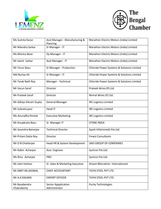 Ms Sumita Karan

Marathon Electric Motors (India) Limited

Mr Nilendra Sarkar

Asst Manager - Manufacturing &
Planning
Sr Manager - IT

Ms Monica Bose

Dy Manager - IT

Marathon Electric Motors (India) Limited

Mr Samit Sarkar

Asst Manager - IT

Marathon Electric Motors (India) Limited

Mr Tarun Basu

Sr Manager - Production

Chloride Power Systems & Solutions Limited

Md Nurtaz Ali

Sr Manager - IT

Chloride Power Systems & Solutions Limited

Mr Tarak Nath Roy

Manager - Technical

Chloride Power Systems & Solutions Limited

Mr Varun Saraf

Director

Prateek Wires (P) Ltd.

Mr Prateek Saraf

Director

Nirmal Wires (P) Ltd.

Mr Aditya Vikram Gupta

General Manager

IRC Logistics Limited

Mr Subrata paul

Head IT

IRC Logistics Limited

Ms Anuradha Pereek

Executive Marketing

IRC Logistics Limited

Mr Anupbrata Basu

Sr. Manager IT

STONE INDIA

Mr Soumitra Banerjee

Technical Director

Spark Infotronix(I) Pvt.Ltd.

Mr Pritam Datta Roy

Director

Finwiz Consultants

Mr D N Chatterjee

Head HR & System Development

JAKS GROUP OF COMPANIES

Mr Rabin Acharjee

Asst. Engineer

Syntron Pvt.Ltd.

Ms Rina Acharjee

PRO

Syntron Pvt.Ltd.

Mr John holmes

Sr. Sales & Marketing Executive

Dream Mercahnts Internationals

Mr AMIT KR.JAISWAL

CHIEF ACCOUNTANT

TIJIYA STEEL PVT LTD

Mr A.K.DALMIA

EXPORT OFFICER

TIJIYA STEEL PVT LTD

Mr Basabendra
Chakraborty

Senior Appplication
Administrator

Purity Technologies

Marathon Electric Motors (India) Limited

 