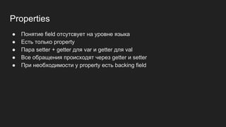 Properties
● Понятие field отсутсвует на уровне языка
● Есть только property
● Пара setter + getter для var и getter для val
● Все обращения происходят через getter и setter
● При необходимости у property есть backing field
 