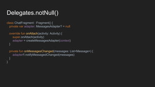 Delegates.notNull()
class ChatFragment : Fragment() {
private var adapter: MessagesAdapter? = null
override fun onAttach(activity: Activity) {
super.onAttach(activity)
adapter = createMessagesAdapter(context)
}
private fun onMessagesChanged(messages: List<Message>) {
adapter!!.notifyMessagedChanged(messages)
}
}
 