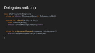 Delegates.notNull()
class ChatFragment : Fragment() {
private var adapter: MessagesAdapter by Delegates.notNull()
override fun onAttach(activity: Activity) {
super.onAttach(activity)
adapter = createMessagesAdapter(context)
}
private fun onMessagesChanged(messages: List<Message>) {
adapter!!.notifyMessagedChanged(messages)
}
}
 