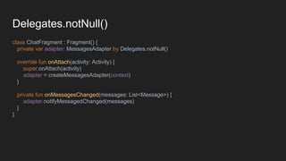 Delegates.notNull()
class ChatFragment : Fragment() {
private var adapter: MessagesAdapter by Delegates.notNull()
override fun onAttach(activity: Activity) {
super.onAttach(activity)
adapter = createMessagesAdapter(context)
}
private fun onMessagesChanged(messages: List<Message>) {
adapter.notifyMessagedChanged(messages)
}
}
 