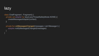 lazy
class ChatFragment : Fragment() {
private val adapter by lazy(LazyThreadSafetyMode.NONE) {
createMessagesAdapter(context)
}
private fun onMessagesChanged(messages: List<Message>) {
adapter.notifyMessagedChanged(messages)
}
}
 