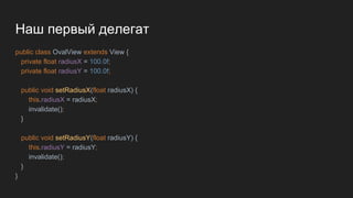 Наш первый делегат
public class OvalView extends View {
private float radiusX = 100.0f;
private float radiusY = 100.0f;
public void setRadiusX(float radiusX) {
this.radiusX = radiusX;
invalidate();
}
public void setRadiusY(float radiusY) {
this.radiusY = radiusY;
invalidate();
}
}
 