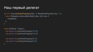 Наш первый делегат
fun <T> View.bindViewProperty(initial: T): ReadWriteProperty<Any, T> {
return Delegates.observable(initial) { desc, old, new ->
invalidate()
}
}
class OvalView : View() {
val radiusX by bindViewProperty(100.0f)
val radiusY by bindViewProperty(100.0f)
val centerX by bindViewProperty(50.0f)
val centerY by bindViewProperty(50.0f)
}
 