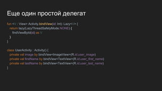 Еще один простой делегат
fun <V : View> Activity.bindView(id: Int): Lazy<V> {
return lazy(LazyThreadSafetyMode.NONE) {
findViewById(id) as V
}
}
class UserActivity : Activity() {
private val image by bindView<ImageView>(R.id.user_image)
private val firstName by bindView<TextView>(R.id.user_first_name)
private val lastName by bindView<TextView>(R.id.user_last_name)
}
 