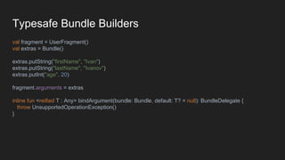 Typesafe Bundle Builders
val fragment = UserFragment()
val extras = Bundle()
extras.putString("firstName", "Ivan")
extras.putString("lastName", "Ivanov")
extras.putInt("age", 20)
fragment.arguments = extras
inline fun <reified T : Any> bindArgument(bundle: Bundle, default: T? = null): BundleDelegate {
throw UnsupportedOperationException()
}
 