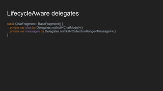 LifecycleAware delegates
class ChatFragment : BaseFragment() {
private var chat by Delegates.notNull<ChatModel>()
private var messages by Delegates.notNull<CollectionRange<Message>>()
}
 