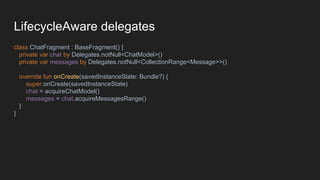 LifecycleAware delegates
class ChatFragment : BaseFragment() {
private var chat by Delegates.notNull<ChatModel>()
private var messages by Delegates.notNull<CollectionRange<Message>>()
override fun onCreate(savedInstanceState: Bundle?) {
super.onCreate(savedInstanceState)
chat = acquireChatModel()
messages = chat.acquireMessagesRange()
}
}
 