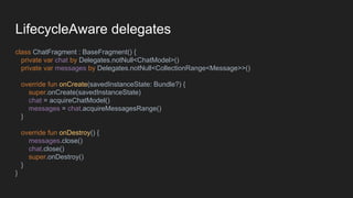 LifecycleAware delegates
class ChatFragment : BaseFragment() {
private var chat by Delegates.notNull<ChatModel>()
private var messages by Delegates.notNull<CollectionRange<Message>>()
override fun onCreate(savedInstanceState: Bundle?) {
super.onCreate(savedInstanceState)
chat = acquireChatModel()
messages = chat.acquireMessagesRange()
}
override fun onDestroy() {
messages.close()
chat.close()
super.onDestroy()
}
}
 