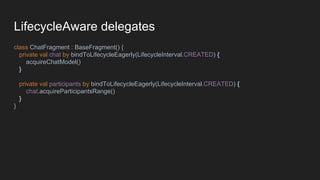 LifecycleAware delegates
class ChatFragment : BaseFragment() {
private val chat by bindToLifecycleEagerly(LifecycleInterval.CREATED) {
acquireChatModel()
}
private val participants by bindToLifecycleEagerly(LifecycleInterval.CREATED) {
chat.acquireParticipantsRange()
}
}
 