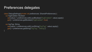 Preferences delegates
class DebugSettings(private val preferences: SharedPreferences) {
var logEnabled: Boolean
set(value) = preferences.edit().putBoolean("logEnabled", value).apply()
get() = preferences.getBoolean("logEnabled", true)
var logTag: String
set(value) = preferences.edit().putString("logTag", value).apply()
get() = preferences.getString("logTag", "Debug")
}
 