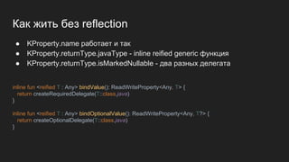 Как жить без reflection
● KProperty.name работает и так
● KProperty.returnType.javaType - inline reified generic функция
● KProperty.returnType.isMarkedNullable - два разных делегата
inline fun <reified T : Any> bindValue(): ReadWriteProperty<Any, T> {
return createRequiredDelegate(T::class.java)
}
inline fun <reified T : Any> bindOptionalValue(): ReadWriteProperty<Any, T?> {
return createOptionalDelegate(T::class.java)
}
 