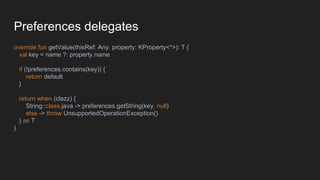 Preferences delegates
override fun getValue(thisRef: Any, property: KProperty<*>): T {
val key = name ?: property.name
if (!preferences.contains(key)) {
return default
}
return when (clazz) {
String::class.java -> preferences.getString(key, null)
else -> throw UnsupportedOperationException()
} as T
}
 