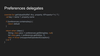 Preferences delegates
override fun getValue(thisRef: Any, property: KProperty<*>): T {
val key = name ?: property.name
if (!preferences.contains(key)) {
return default
}
return when (clazz) {
String::class.java -> preferences.getString(key, null)
Int::class.java -> preferences.getInt(key, 0)
else -> throw UnsupportedOperationException()
} as T
}
 