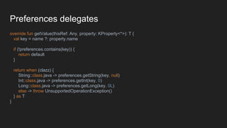 Preferences delegates
override fun getValue(thisRef: Any, property: KProperty<*>): T {
val key = name ?: property.name
if (!preferences.contains(key)) {
return default
}
return when (clazz) {
String::class.java -> preferences.getString(key, null)
Int::class.java -> preferences.getInt(key, 0)
Long::class.java -> preferences.getLong(key, 0L)
else -> throw UnsupportedOperationException()
} as T
}
 