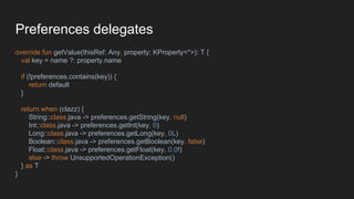 Preferences delegates
override fun getValue(thisRef: Any, property: KProperty<*>): T {
val key = name ?: property.name
if (!preferences.contains(key)) {
return default
}
return when (clazz) {
String::class.java -> preferences.getString(key, null)
Int::class.java -> preferences.getInt(key, 0)
Long::class.java -> preferences.getLong(key, 0L)
Boolean::class.java -> preferences.getBoolean(key, false)
Float::class.java -> preferences.getFloat(key, 0.0f)
else -> throw UnsupportedOperationException()
} as T
}
 