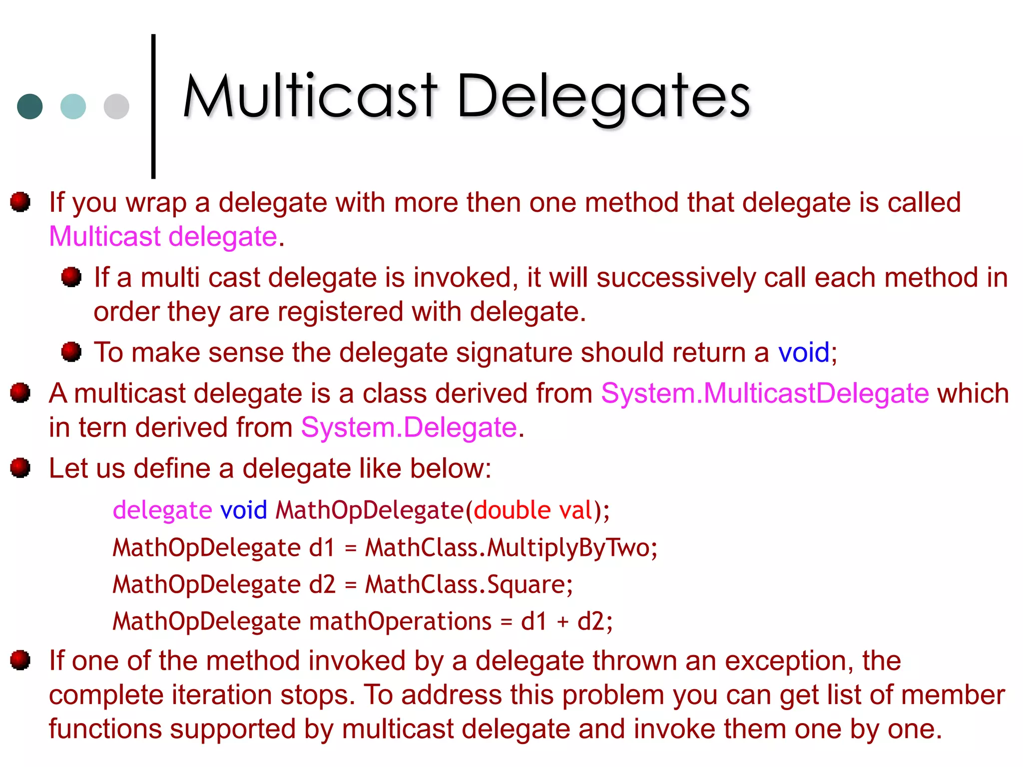 Multicast DelegatesIf you wrap a delegate with more then one method that delegate is called Multicast delegate. If a multi cast delegate is invoked, it will successively call each method in order they are registered with delegate. To make sense the delegate signature should return a void; A multicast delegate is a class derived from System.MulticastDelegate which in tern derived from System.Delegate. Let us define a delegate like below:delegate voidMathOpDelegate(double val);		MathOpDelegate d1 = MathClass.MultiplyByTwo; 		MathOpDelegate d2 = MathClass.Square; 		MathOpDelegate mathOperations = d1 + d2; If one of the method invoked by a delegate thrown an exception, the complete iteration stops. To address this problem you can get list of member functions supported by multicast delegate and invoke them one by one. 