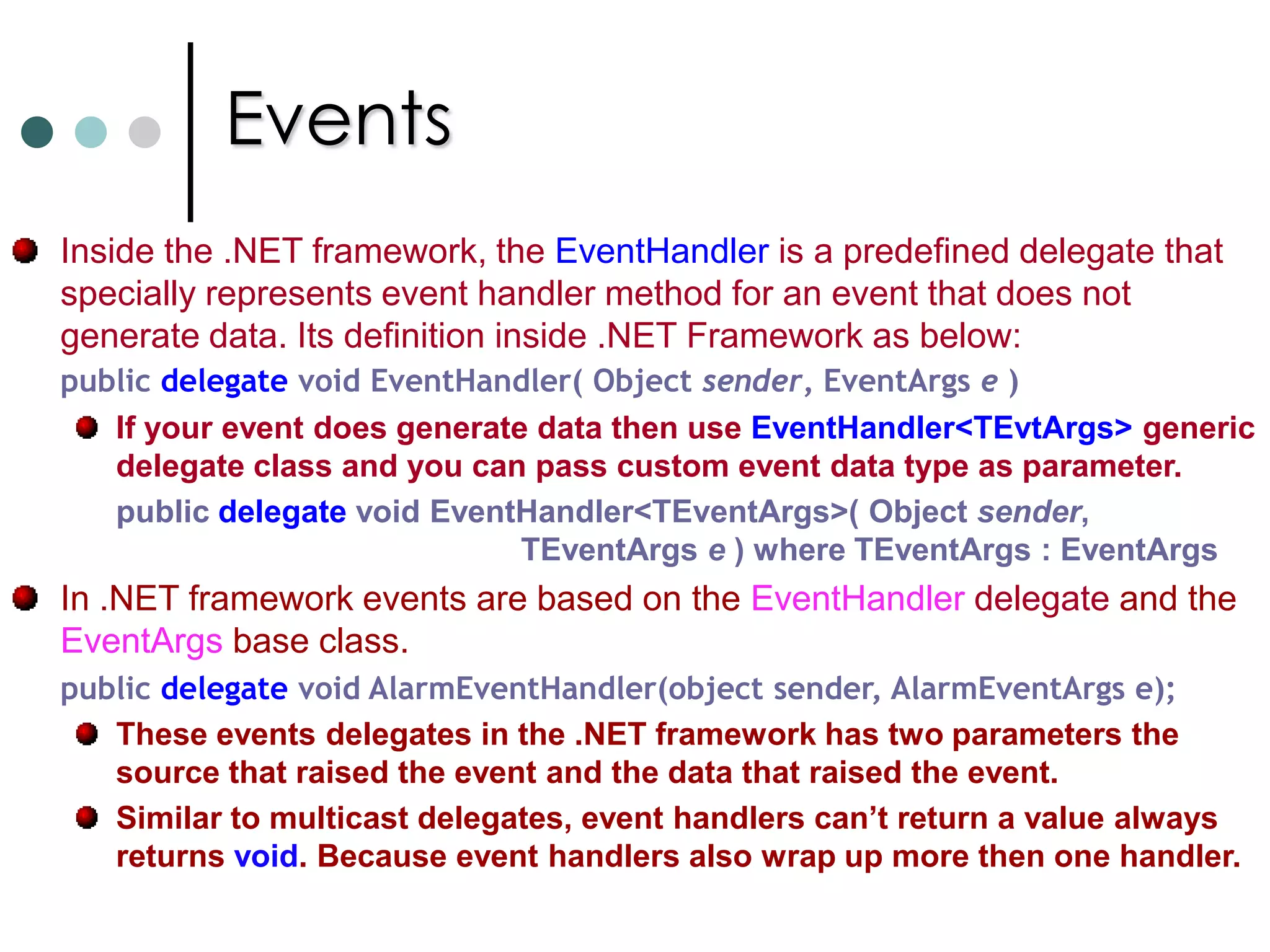 A class that holds the event data. (Eg: EventArgs)Events enable a class or object to notify other classes or objects when something of interest occurs. The class that sends the event is called as publisher and the class that receives the event called as subscriber. An event can have multiple subscribers. A subscriber can handle multiple events from multiple publishers.Events that have no subscribers are never called.