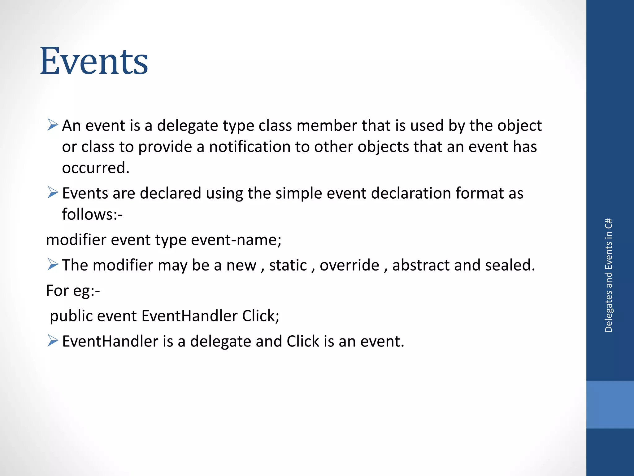 Events
An event is a delegate type class member that is used by the object
or class to provide a notification to other objects that an event has
occurred.
Events are declared using the simple event declaration format as
follows:-
modifier event type event-name;
The modifier may be a new , static , override , abstract and sealed.
For eg:-
public event EventHandler Click;
EventHandler is a delegate and Click is an event.
DelegatesandEventsinC#
 