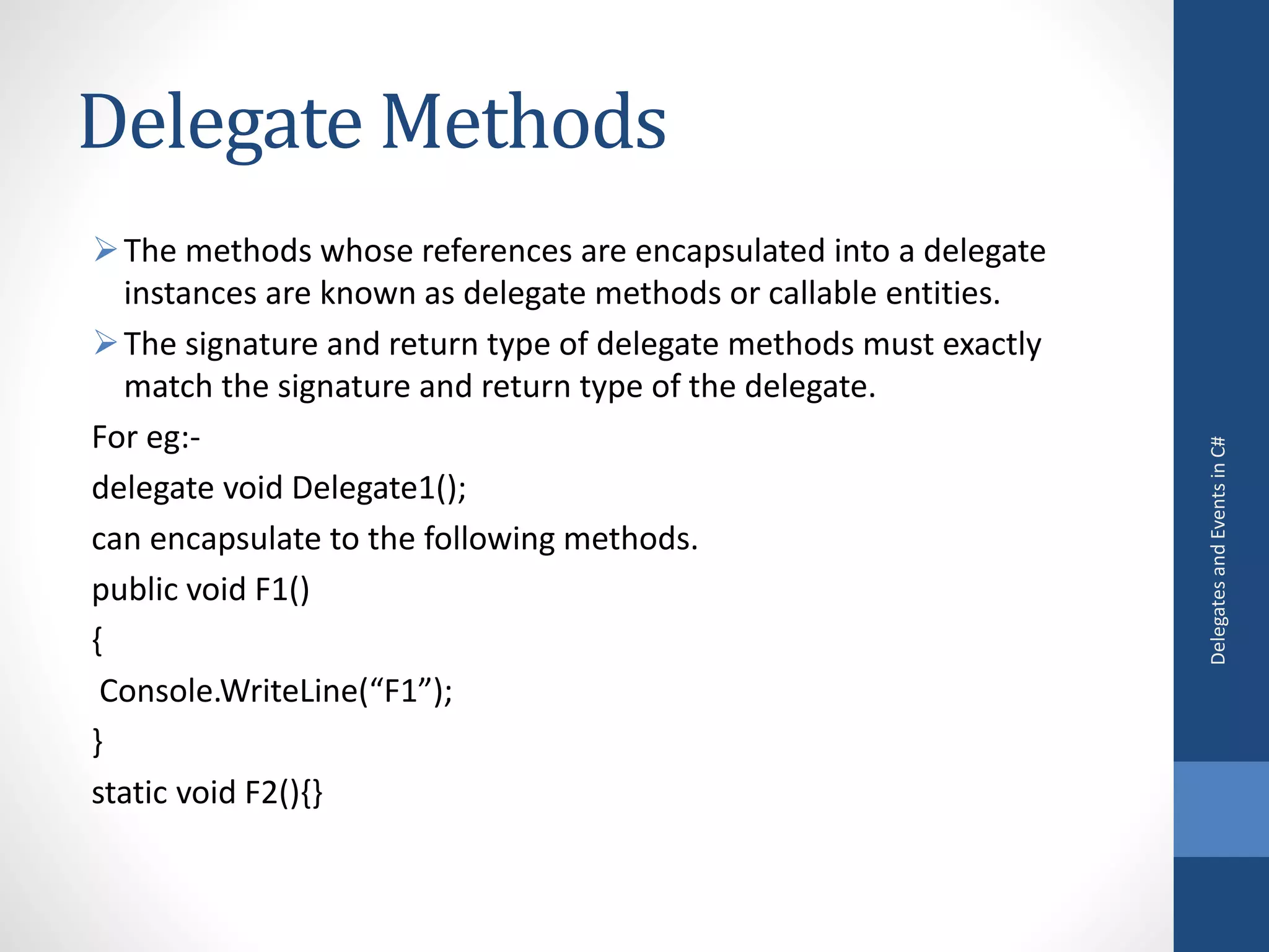 Delegate Methods
The methods whose references are encapsulated into a delegate
instances are known as delegate methods or callable entities.
The signature and return type of delegate methods must exactly
match the signature and return type of the delegate.
For eg:-
delegate void Delegate1();
can encapsulate to the following methods.
public void F1()
{
Console.WriteLine(“F1”);
}
static void F2(){}
DelegatesandEventsinC#
 