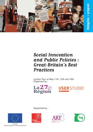 Delegates + program
                                            Social Innovation
                                            and Public Policies :
                                            Great-Britain's Best
                                            Practices
                                            London Tour on May 11th, 12th and 13th
                                            Organized by :




                                            Supported by :




               Europ'Act
National Program for Technical Assistance
 