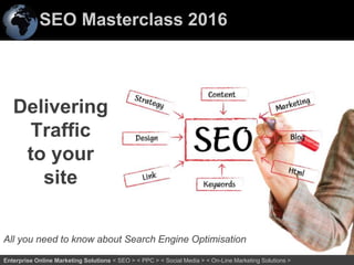 SEO Masterclass 2016
12Enterprise Online Marketing Solutions < SEO > < PPC > < Social Media > < On-Line Marketing Solutions >
Delivering
Traffic
to your
site
All you need to know about Search Engine Optimisation
 