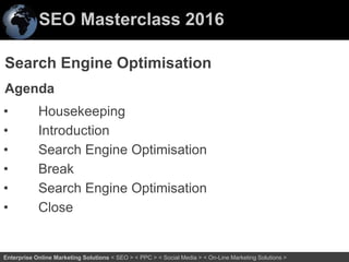 SEO Masterclass 2016
2Enterprise Online Marketing Solutions < SEO > < PPC > < Social Media > < On-Line Marketing Solutions >
Search Engine Optimisation
Agenda
• Housekeeping
• Introduction
• Search Engine Optimisation
• Break
• Search Engine Optimisation
• Close
 