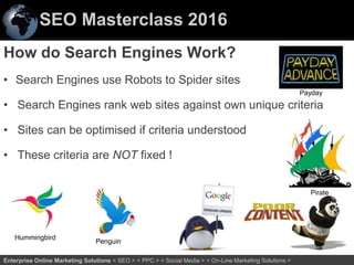 SEO Masterclass 2016
27Enterprise Online Marketing Solutions < SEO > < PPC > < Social Media > < On-Line Marketing Solutions >
How do Search Engines Work?
• Search Engines use Robots to Spider sites
• Search Engines rank web sites against own unique criteria
• Sites can be optimised if criteria understood
• These criteria are NOT fixed !
Hummingbird
Penguin
Payday
Pirate
 