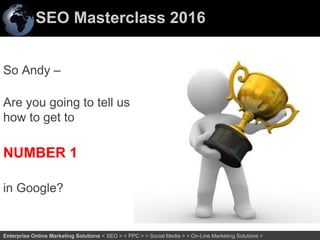 SEO Masterclass 2016
3Enterprise Online Marketing Solutions < SEO > < PPC > < Social Media > < On-Line Marketing Solutions >
So Andy –
Are you going to tell us
how to get to
NUMBER 1
in Google?
 