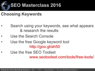 SEO Masterclass 2016
32Enterprise Online Marketing Solutions < SEO > < PPC > < Social Media > < On-Line Marketing Solutions >
Choosing Keywords
• Search using your keywords, see what appears
& research the results
• Use the Search Console
• Use the free Google keyword tool
http://goo.gl/ah50
• Use the free SEO Toolset
www.seotoolset.com/tools/free-tools/
 