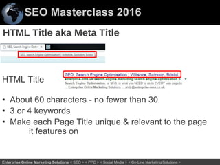SEO Masterclass 2016
35Enterprise Online Marketing Solutions < SEO > < PPC > < Social Media > < On-Line Marketing Solutions >
HTML Title
• About 60 characters - no fewer than 30
• 3 or 4 keywords
• Make each Page Title unique & relevant to the page
it features on
HTML Title aka Meta Title
 