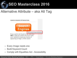 SEO Masterclass 2016
38Enterprise Online Marketing Solutions < SEO > < PPC > < Social Media > < On-Line Marketing Solutions >
Alternative Attribute – aka Alt Tag
– Every Image needs one
– Build Keyword Count
– Comply with Equalities Act - Accessibility
 
