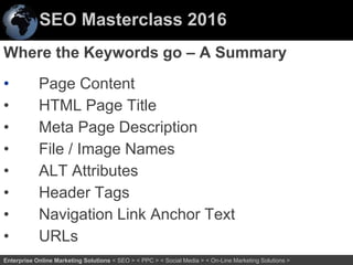 SEO Masterclass 2016
43Enterprise Online Marketing Solutions < SEO > < PPC > < Social Media > < On-Line Marketing Solutions >
Where the Keywords go – A Summary
• Page Content
• HTML Page Title
• Meta Page Description
• File / Image Names
• ALT Attributes
• Header Tags
• Navigation Link Anchor Text
• URLs
 