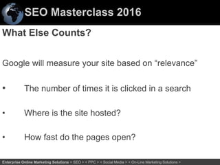 SEO Masterclass 2016
53Enterprise Online Marketing Solutions < SEO > < PPC > < Social Media > < On-Line Marketing Solutions >
What Else Counts?
Google will measure your site based on “relevance”
• The number of times it is clicked in a search
• Where is the site hosted?
• How fast do the pages open?
 