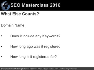 SEO Masterclass 2016
54Enterprise Online Marketing Solutions < SEO > < PPC > < Social Media > < On-Line Marketing Solutions >
What Else Counts?
Domain Name
• Does it include any Keywords?
• How long ago was it registered
• How long is it registered for?
 