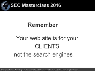 SEO Masterclass 2016
55Enterprise Online Marketing Solutions < SEO > < PPC > < Social Media > < On-Line Marketing Solutions >
Remember
Your web site is for your
CLIENTS
not the search engines
 