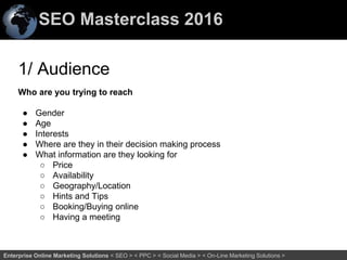 SEO Masterclass 2016
66Enterprise Online Marketing Solutions < SEO > < PPC > < Social Media > < On-Line Marketing Solutions >
1/ Audience
Who are you trying to reach
● Gender
● Age
● Interests
● Where are they in their decision making process
● What information are they looking for
○ Price
○ Availability
○ Geography/Location
○ Hints and Tips
○ Booking/Buying online
○ Having a meeting
 