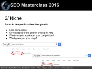 SEO Masterclass 2016
67Enterprise Online Marketing Solutions < SEO > < PPC > < Social Media > < On-Line Marketing Solutions >
2/ Niche
Better to be specific rather than generic
● Less competition
● More specific to the person looking for help
● What sets you apart from your competition?
● What gives you your edge?
 