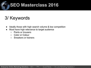 SEO Masterclass 2016
68Enterprise Online Marketing Solutions < SEO > < PPC > < Social Media > < On-Line Marketing Solutions >
3/ Keywords
● Ideally those with high search volume & low competition
● Must have high relevance to target audience
○ Pants or trousers
○ Color or Colour
○ Sneakers or trainers
 