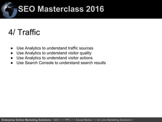 SEO Masterclass 2016
69Enterprise Online Marketing Solutions < SEO > < PPC > < Social Media > < On-Line Marketing Solutions >
4/ Traffic
● Use Analytics to understand traffic sources
● Use Analytics to understand visitor quality
● Use Analytics to understand visitor actions
● Use Search Console to understand search results
 