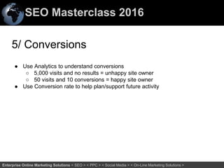 SEO Masterclass 2016
70Enterprise Online Marketing Solutions < SEO > < PPC > < Social Media > < On-Line Marketing Solutions >
5/ Conversions
● Use Analytics to understand conversions
○ 5,000 visits and no results = unhappy site owner
○ 50 visits and 10 conversions = happy site owner
● Use Conversion rate to help plan/support future activity
 