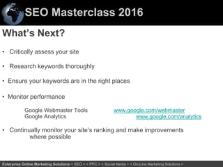 SEO Masterclass 2016
72Enterprise Online Marketing Solutions < SEO > < PPC > < Social Media > < On-Line Marketing Solutions >
What’s Next?
• Critically assess your site
• Research keywords thoroughly
• Ensure your keywords are in the right places
• Monitor performance
Google Webmaster Tools www.google.com/webmaster
Google Analytics www.google.com/analytics
• Continually monitor your site’s ranking and make improvements
where possible
 