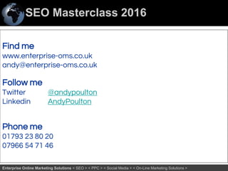 SEO Masterclass 2016
77Enterprise Online Marketing Solutions < SEO > < PPC > < Social Media > < On-Line Marketing Solutions >
Find me
www.enterprise-oms.co.uk
andy@enterprise-oms.co.uk
Follow me
Twitter @andypoulton
Linkedin AndyPoulton
Phone me
01793 23 80 20
07966 54 71 46
 