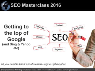 SEO Masterclass 2016
1Enterprise Online Marketing Solutions < SEO > < PPC > < Social Media > < On-Line Marketing Solutions >
Getting to
the top of
Google
(and Bing & Yahoo
etc)
All you need to know about Search Engine Optimisation
 