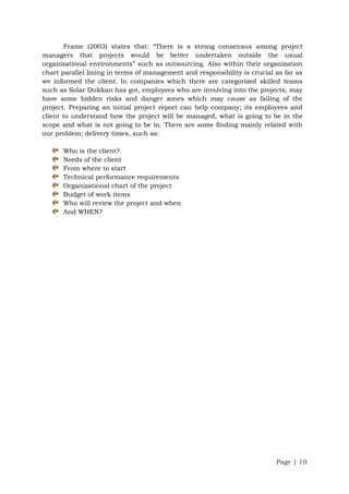 Page | 10
Frame (2003) states that: “There is a strong consensus among project
managers that projects would be better undertaken outside the usual
organizational environments” such as outsourcing. Also within their organization
chart parallel lining in terms of management and responsibility is crucial as far as
we informed the client. In companies which there are categorized skilled teams
such as Solar Dukkan has got, employees who are involving into the projects, may
have some hidden risks and danger zones which may cause as failing of the
project. Preparing an initial project report can help company; its employees and
client to understand how the project will be managed, what is going to be in the
scope and what is not going to be in. There are some finding mainly related with
our problem; delivery times, such as:
Who is the client?
Needs of the client
From where to start
Technical performance requirements
Organizational chart of the project
Budget of work items
Who will review the project and when
And WHEN?
 